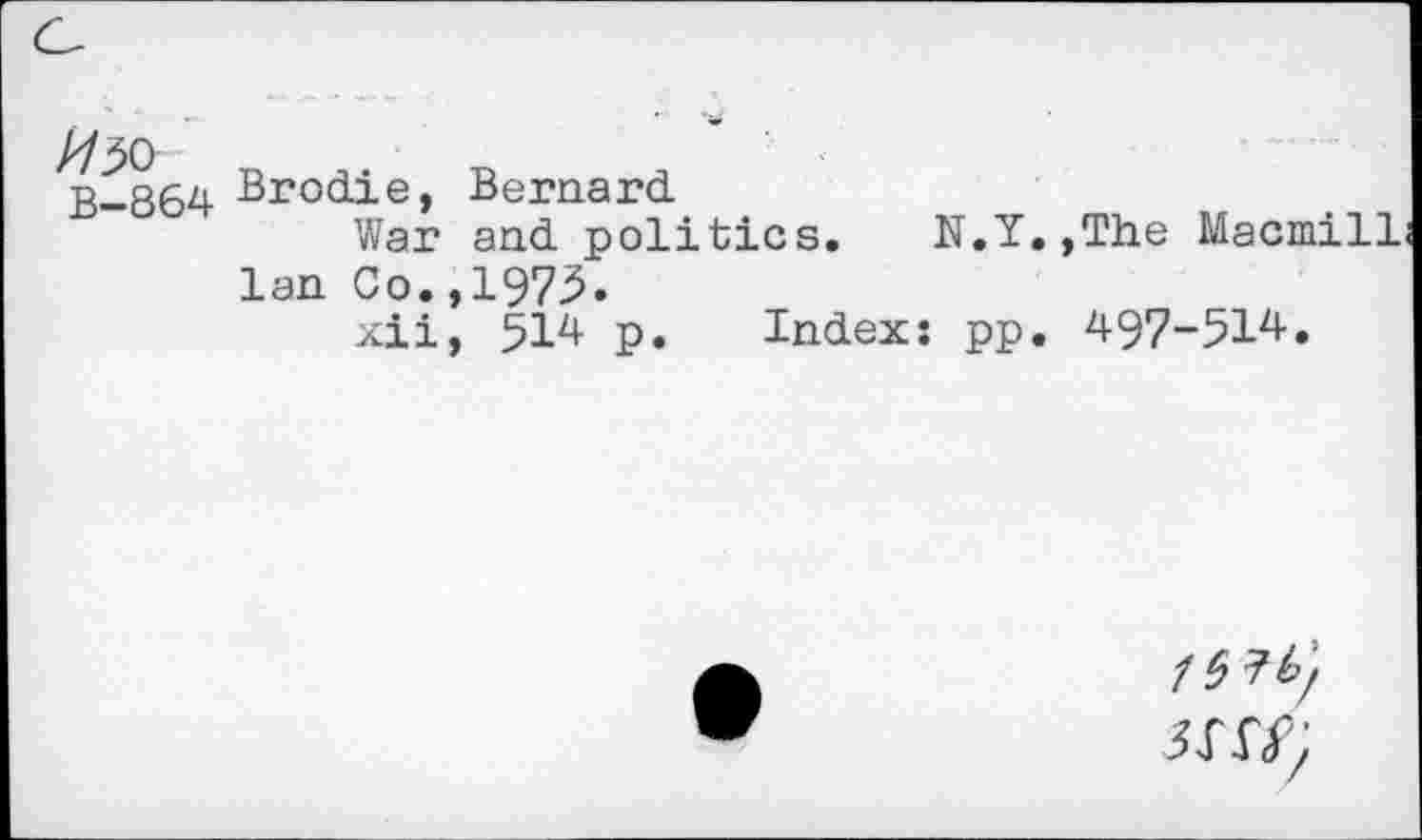 ﻿M5&
B-864
Brodie, Bernard
War and politics. N.Y.,The Macmill lan Co.,1975.
xii, 514 p. Index: pp. 497-514.
/5